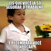 EIS QUE VOCÊ IA SÓ SEGURAR O TRABALHO E PEDEM PARA VOCÊ EXPLICAR