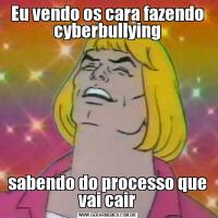 Eu vendo os cara fazendo cyberbullyingsabendo do processo que vai cair