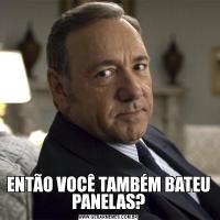 ENTÃO VOCÊ TAMBÉM BATEU PANELAS?
