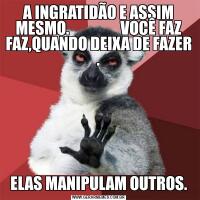 A INGRATIDÃO E ASSIM MESMO.                 VOCÊ FAZ FAZ,QUANDO DEIXA DE FAZER .ELAS MANIPULAM OUTROS.