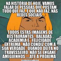 NA HISTÓRIA DE HOJE, VAMOS FALAR DE PESSOAS QUE POSTAM TUDO QUE FAZ, E QUE NÃO FAZ, NAS REDES SOCIAIS .TODOS ESTAS IMAGENS DE RESTAURANTES , BALADAS , ACADEMIA E   FELICIDADE EXTREMA , NÃO CONDIZ COM A SUA VERDADE , QUANDO DEITA NO TRAVESSEIRO. NÃO SE ENGANE AMIGUINHOS ....ATÉ A PRÓXIMA .