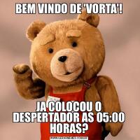 BEM VINDO DE 'VORTA'!JA COLOCOU O DESPERTADOR AS 05:00 HORAS?
