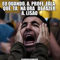EU QUANDO. A. PROFE. FALA.  QUE. TÁ.  NA ORA   DE FAZER. A. LISAO