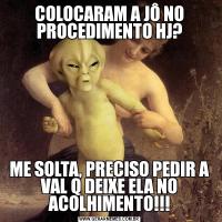 COLOCARAM A JÔ NO PROCEDIMENTO HJ?ME SOLTA, PRECISO PEDIR A VAL Q DEIXE ELA NO ACOLHIMENTO!!!