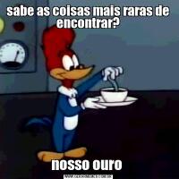 sabe as coisas mais raras de encontrar?nosso ouro 