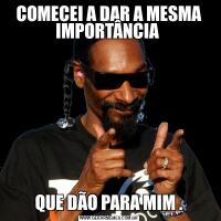 COMECEI A DAR A MESMA IMPORTÂNCIA QUE DÃO PARA MIM .