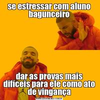 se estressar com aluno bagunceirodar as provas mais difíceis para ele como ato de vingança