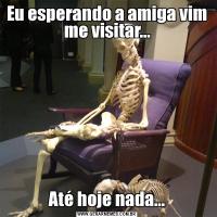 Eu esperando a amiga vim me visitar...Até hoje nada...