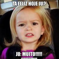 TA FELIZ HOJE JU?JU: MUITO!!!!!