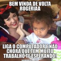 BEM VINDA DE VOLTA ROGÉRIAALIGA O COMPUTADOR E NÃO CHORA QUE TEM MUITO TRABALHO TE ESPERANDO!
