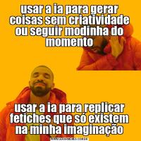 usar a ia para gerar coisas sem criatividade ou seguir modinha do momentousar a ia para replicar fetiches que só existem na minha imaginação