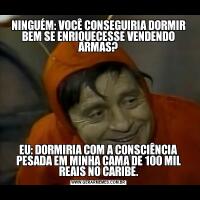NINGUÉM: VOCÊ CONSEGUIRIA DORMIR BEM SE ENRIQUECESSE VENDENDO ARMAS?EU: DORMIRIA COM A CONSCIÊNCIA PESADA EM MINHA CAMA DE 100 MIL REAIS NO CARIBE.