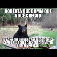 ROBERTA QUE BOMM QUE VOCÊ CHEGOUEU ACHO QUE UM URSO PARECIDO COMIGO COMEU SEU POBRE CACHORRO, DEVE TER SIDO SEM QUERER.