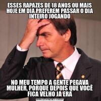 ESSES RAPAZES DE 18 ANOS OU MAIS HOJE EM DIA PREFEREM PASSAR O DIA INTEIRO JOGANDONO MEU TEMPO A GENTE PEGAVA MULHER, PORQUE DEPOIS QUE VOCÊ FICA VELHO JÁ ERA