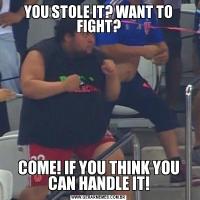 YOU STOLE IT? WANT TO FIGHT?COME! IF YOU THINK YOU CAN HANDLE IT!