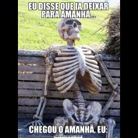 EU DISSE QUE IA DEIXAR PARA AMANHÃ...CHEGOU O AMANHÃ, EU: