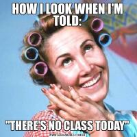 HOW I LOOK WHEN I'M TOLD:&QUOT;THERE'S NO CLASS TODAY&QUOT;