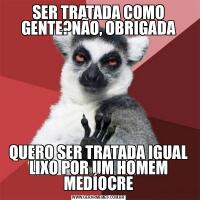 SER TRATADA COMO GENTE?NÃO, OBRIGADAQUERO SER TRATADA IGUAL LIXO POR UM HOMEM MEDÍOCRE