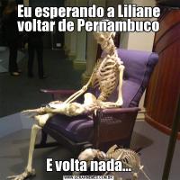 Eu esperando a Liliane voltar de PernambucoE volta nada...