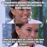 antigamente quando 60 milhoes de pessoas na china morrem pela fome: normalo povo ficando mais de 2 horas com fome hoje em dia: o fim está próximo, fim dos tempos