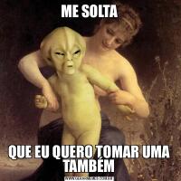 ME SOLTAQUE EU QUERO TOMAR UMA TAMBÉM
