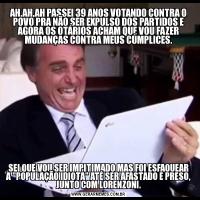 AH,AH,AH PASSEI 39 ANOS VOTANDO CONTRA O POVO PRA NÃO SER EXPULSO DOS PARTIDOS E AGORA OS OTÁRIOS ACHAM QUE VOU FAZER MUDANÇAS CONTRA MEUS CÚMPLICES.SEI QUE VOU SER IMPITIMADO MAS FOI ESFAQUEAR A 