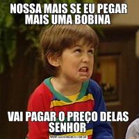 NOSSA MAIS SE EU PEGAR MAIS UMA BOBINA VAI PAGAR O PREÇO DELAS SENHOR 