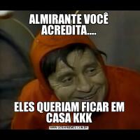 ALMIRANTE VOCÊ ACREDITA....ELES QUERIAM FICAR EM CASA KKK