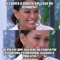 é contra o aborto em caso de estupro?no dia em que sua mãe ou esposa for estuprada e engravidar, assuma o filho oras