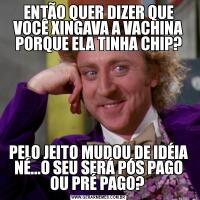 ENTÃO QUER DIZER QUE VOCÊ XINGAVA A VACHINA PORQUE ELA TINHA CHIP?PELO JEITO MUDOU DE IDÉIA NÉ...O SEU SERÁ PÓS PAGO OU PRÉ PAGO? 