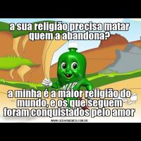 a sua religião precisa matar quem a abandona?a minha é a maior religião do mundo, e os que seguem foram conquistados pelo amor