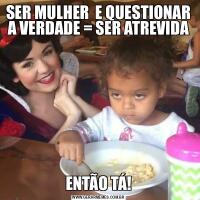 SER MULHER  E QUESTIONAR A VERDADE = SER ATREVIDAENTÃO TÁ!