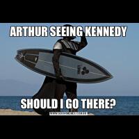 ARTHUR SEEING KENNEDYSHOULD I GO THERE?