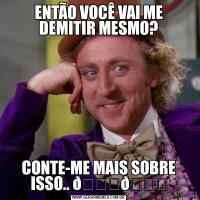 ENTÃO VOCÊ VAI ME DEMITIR MESMO?CONTE-ME MAIS SOBRE ISSO.. 