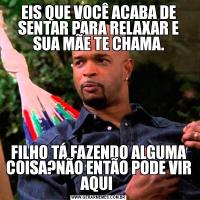 EIS QUE VOCÊ ACABA DE SENTAR PARA RELAXAR E SUA MÃE TE CHAMA.FILHO TÁ FAZENDO ALGUMA COISA?NÃO ENTÃO PODE VIR AQUI 