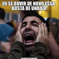 EU SE OUVIR DE NOVO ESSA  BOSTA DE UNDAIA