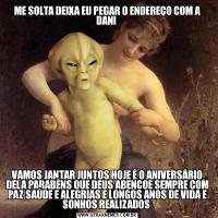 ME SOLTA DEIXA EU PEGAR O ENDEREÇO COM A DANI VAMOS JANTAR JUNTOS HOJE É O ANIVERSÁRIO DELA PARABÉNS QUE DEUS ABENÇOE SEMPRE COM PAZ SAÚDE E ALEGRIAS E LONGOS ANOS DE VIDA E SONHOS REALIZADOS 