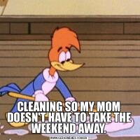 CLEANING SO MY MOM DOESN'T HAVE TO TAKE THE WEEKEND AWAY.