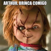 ARTHUR, BRINCA COMIGO