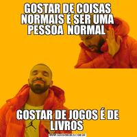 GOSTAR DE COISAS NORMAIS É SER UMA PESSOA  NORMAL GOSTAR DE JOGOS É DE LIVROS 
