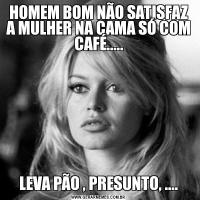 HOMEM BOM NÃO SATISFAZ A MULHER NA CAMA SÓ COM CAFÉ.....LEVA PÃO , PRESUNTO, ....