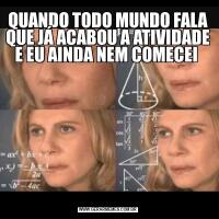 QUANDO TODO MUNDO FALA QUE JÁ ACABOU A ATIVIDADE E EU AINDA NEM COMECEI 