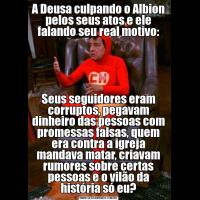 A Deusa culpando o Albion pelos seus atos e ele falando seu real motivo:Seus seguidores eram corruptos, pegavam dinheiro das pessoas com promessas falsas, quem era contra a igreja mandava matar, criavam rumores sobre certas pessoas e o vilão da história só eu?