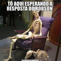 TÔ AQUI ESPERANDO A RESPOSTA DO ROBSON 