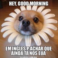 HEY, GOOD MORNING
EM INGLES P ACHAR QUE AINDA TA NOS EUA
