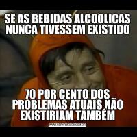 SE AS BEBIDAS ALCOOLICAS NUNCA TIVESSEM EXISTIDO70 POR CENTO DOS PROBLEMAS ATUAIS NÃO EXISTIRIAM TAMBÉM