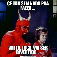 CÊ TAH SEM NADA PRA FAZER ... VAI LÁ, JOGA, VAI SER DIVERTIDO... 