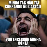 MINHA TAG NÃO TÁ COBRANDO NO CARTÃO VOU ENCERRAR MINHA CONTA