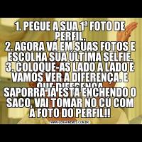 1. PEGUE A SUA 1ª FOTO DE PERFIL.
2. AGORA VÁ EM SUAS FOTOS E ESCOLHA SUA ÚLTIMA SELFIE.
3. COLOQUE-AS LADO A LADO E VAMOS VER A DIFERENÇA. E QUE DIFERENÇA
SAPORRA JÁ ESTÁ ENCHENDO O SACO, VAI TOMAR NO CÚ COM A FOTO DO PERFIL!!