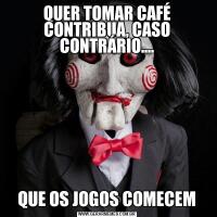 QUER TOMAR CAFÉ CONTRIBUA, CASO CONTRÁRIO....QUE OS JOGOS COMECEM